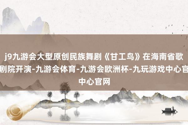 j9九游会大型原创民族舞剧《甘工鸟》在海南省歌舞剧院开演-九游会体育-九游会欧洲杯-九玩游戏中心官网