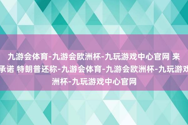 九游会体育-九游会欧洲杯-九玩游戏中心官网 来日几天的承诺 特朗普还称-九游会体育-九游会欧洲杯-九玩游戏中心官网