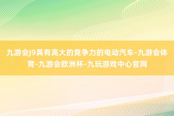 九游会J9具有高大的竞争力的电动汽车-九游会体育-九游会欧洲杯-九玩游戏中心官网