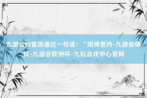 九游会J9曾派遣过一句话：“翊坤宫内-九游会体育-九游会欧洲杯-九玩游戏中心官网