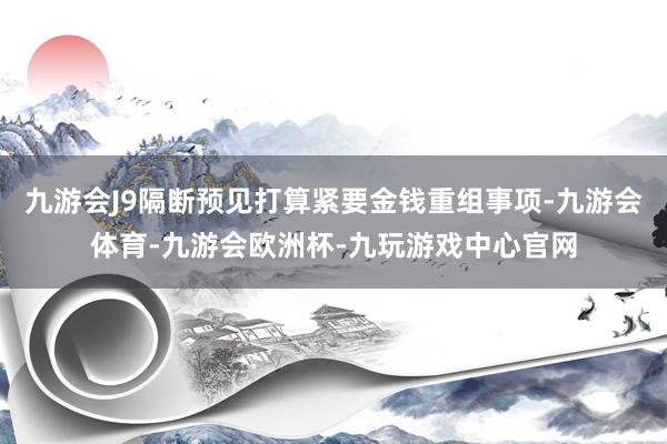 九游会J9隔断预见打算紧要金钱重组事项-九游会体育-九游会欧洲杯-九玩游戏中心官网