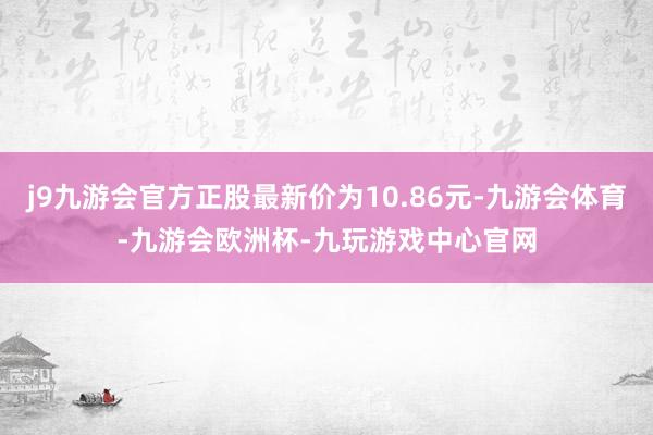 j9九游会官方正股最新价为10.86元-九游会体育-九游会欧洲杯-九玩游戏中心官网