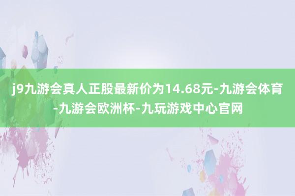 j9九游会真人正股最新价为14.68元-九游会体育-九游会欧洲杯-九玩游戏中心官网