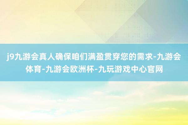 j9九游会真人确保咱们满盈贯穿您的需求-九游会体育-九游会欧洲杯-九玩游戏中心官网