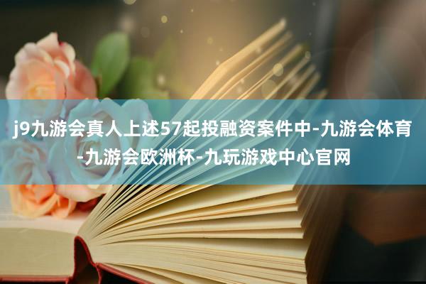 j9九游会真人上述57起投融资案件中-九游会体育-九游会欧洲杯-九玩游戏中心官网