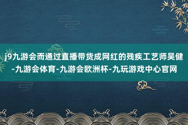 j9九游会而通过直播带货成网红的残疾工艺师吴健-九游会体育-九游会欧洲杯-九玩游戏中心官网