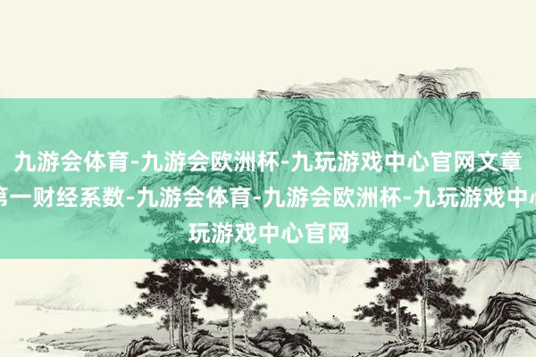 九游会体育-九游会欧洲杯-九玩游戏中心官网文章权归第一财经系数-九游会体育-九游会欧洲杯-九玩游戏中心官网