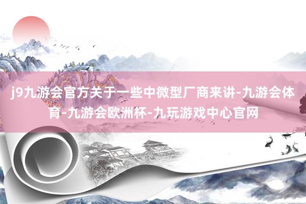 j9九游会官方关于一些中微型厂商来讲-九游会体育-九游会欧洲杯-九玩游戏中心官网