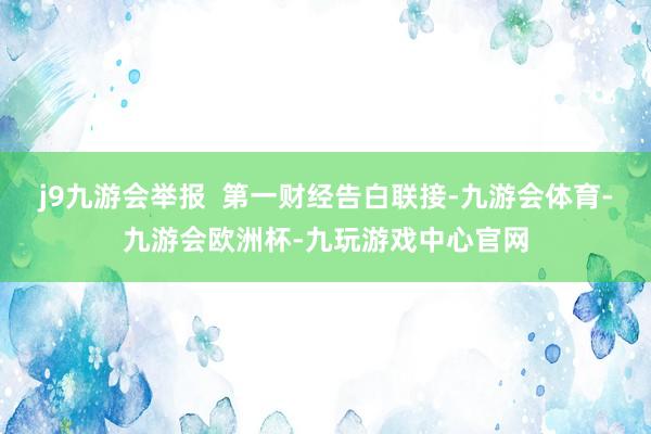 j9九游会举报  第一财经告白联接-九游会体育-九游会欧洲杯-九玩游戏中心官网