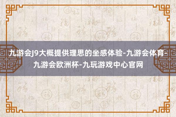 九游会J9大概提供理思的坐感体验-九游会体育-九游会欧洲杯-九玩游戏中心官网