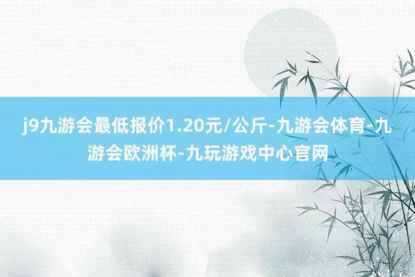 j9九游会最低报价1.20元/公斤-九游会体育-九游会欧洲杯-九玩游戏中心官网