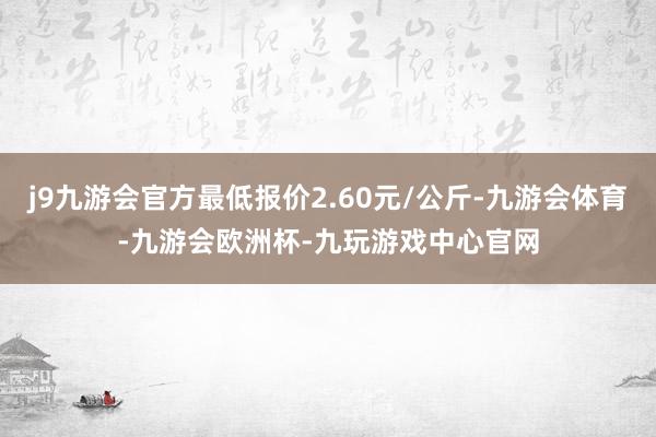 j9九游会官方最低报价2.60元/公斤-九游会体育-九游会欧洲杯-九玩游戏中心官网