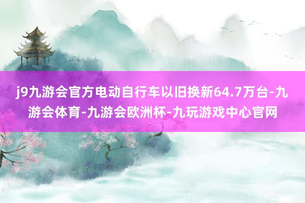 j9九游会官方电动自行车以旧换新64.7万台-九游会体育-九游会欧洲杯-九玩游戏中心官网