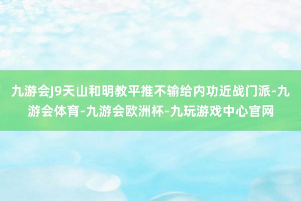 九游会J9天山和明教平推不输给内功近战门派-九游会体育-九游会欧洲杯-九玩游戏中心官网