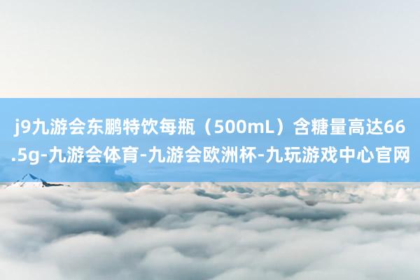 j9九游会东鹏特饮每瓶（500mL）含糖量高达66.5g-九游会体育-九游会欧洲杯-九玩游戏中心官网