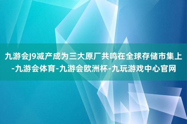 九游会J9减产成为三大原厂共鸣在全球存储市集上-九游会体育-九游会欧洲杯-九玩游戏中心官网