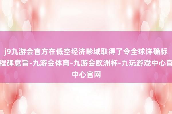 j9九游会官方在低空经济畛域取得了令全球详确标里程碑意旨-九游会体育-九游会欧洲杯-九玩游戏中心官网