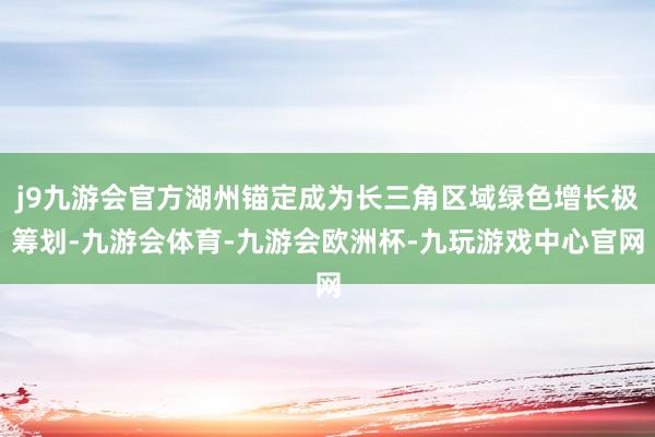 j9九游会官方湖州锚定成为长三角区域绿色增长极筹划-九游会体育-九游会欧洲杯-九玩游戏中心官网