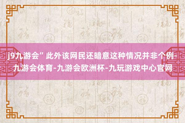 j9九游会”此外该网民还暗意这种情况并非个例-九游会体育-九游会欧洲杯-九玩游戏中心官网