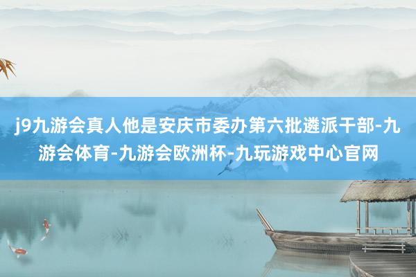 j9九游会真人他是安庆市委办第六批遴派干部-九游会体育-九游会欧洲杯-九玩游戏中心官网