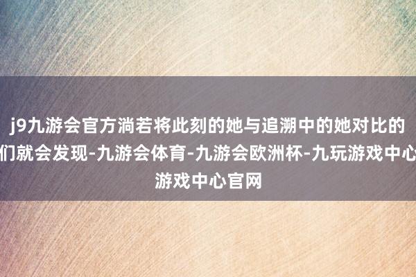 j9九游会官方淌若将此刻的她与追溯中的她对比的话我们就会发现-九游会体育-九游会欧洲杯-九玩游戏中心官网