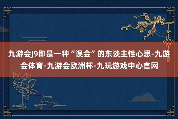 九游会J9即是一种“误会”的东谈主性心思-九游会体育-九游会欧洲杯-九玩游戏中心官网