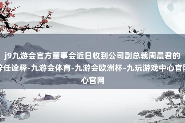 j9九游会官方董事会近日收到公司副总裁周晨君的辞任诠释-九游会体育-九游会欧洲杯-九玩游戏中心官网