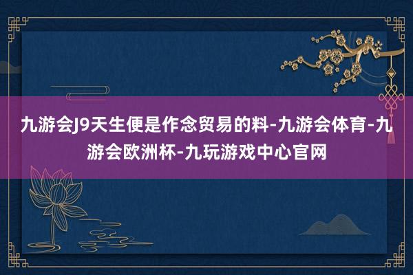 九游会J9天生便是作念贸易的料-九游会体育-九游会欧洲杯-九玩游戏中心官网