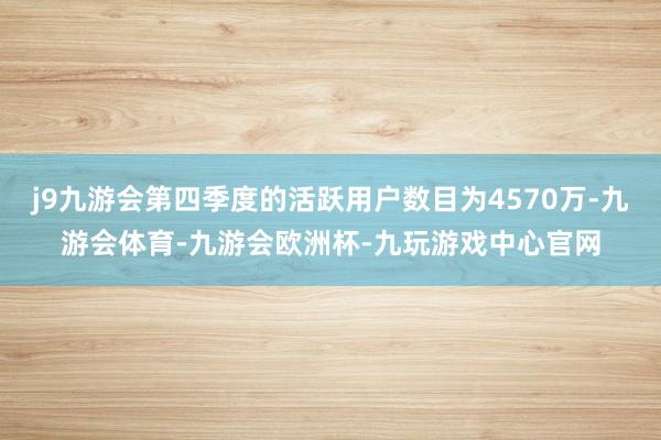 j9九游会第四季度的活跃用户数目为4570万-九游会体育-九游会欧洲杯-九玩游戏中心官网