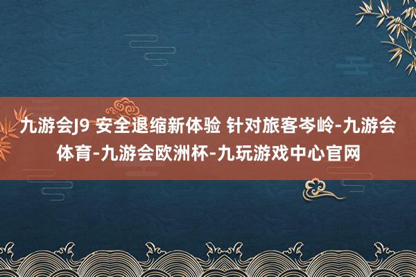 九游会J9 安全退缩新体验 针对旅客岑岭-九游会体育-九游会欧洲杯-九玩游戏中心官网