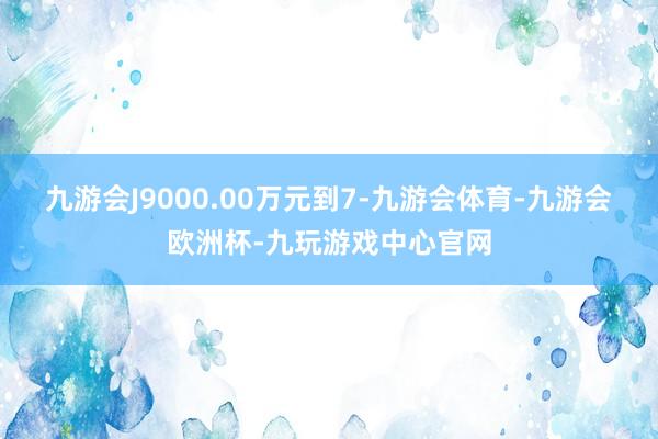 九游会J9000.00万元到7-九游会体育-九游会欧洲杯-九玩游戏中心官网