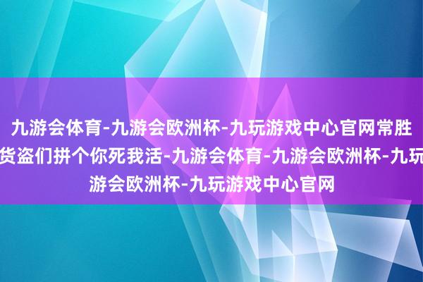 九游会体育-九游会欧洲杯-九玩游戏中心官网常胜疯了似的要与货盗们拼个你死我活-九游会体育-九游会欧洲杯-九玩游戏中心官网