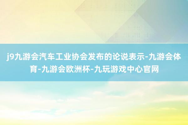 j9九游会汽车工业协会发布的论说表示-九游会体育-九游会欧洲杯-九玩游戏中心官网