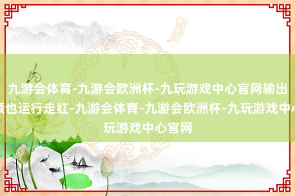 九游会体育-九游会欧洲杯-九玩游戏中心官网输出的视频也运行走红-九游会体育-九游会欧洲杯-九玩游戏中心官网