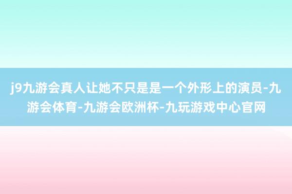 j9九游会真人让她不只是是一个外形上的演员-九游会体育-九游会欧洲杯-九玩游戏中心官网