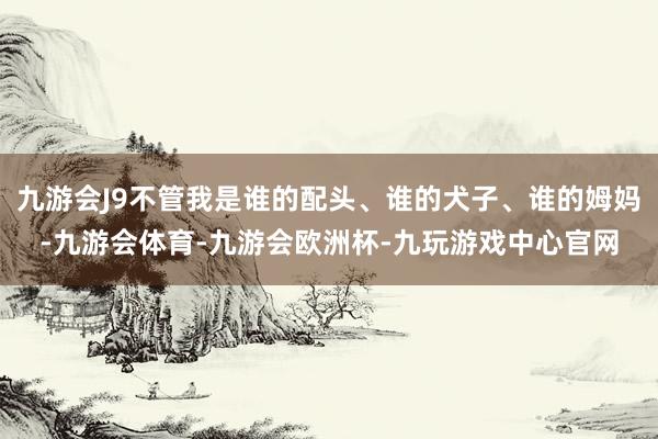 九游会J9不管我是谁的配头、谁的犬子、谁的姆妈-九游会体育-九游会欧洲杯-九玩游戏中心官网