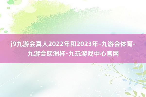 j9九游会真人2022年和2023年-九游会体育-九游会欧洲杯-九玩游戏中心官网