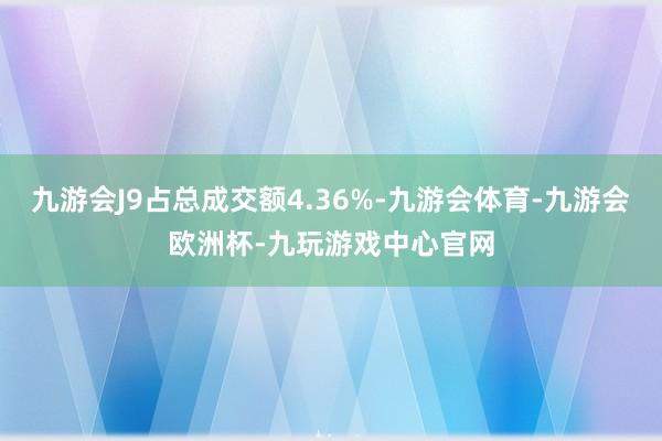 九游会J9占总成交额4.36%-九游会体育-九游会欧洲杯-九玩游戏中心官网