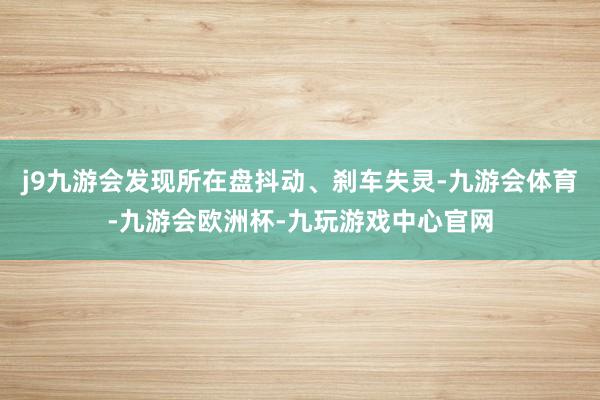 j9九游会发现所在盘抖动、刹车失灵-九游会体育-九游会欧洲杯-九玩游戏中心官网