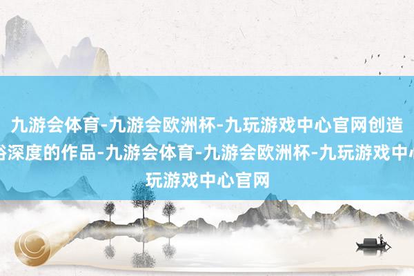 九游会体育-九游会欧洲杯-九玩游戏中心官网创造出敷裕深度的作品-九游会体育-九游会欧洲杯-九玩游戏中心官网