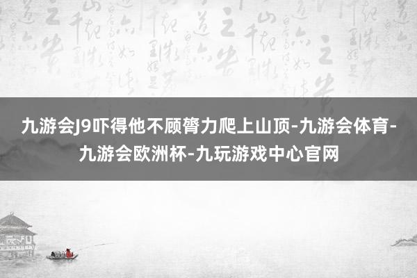 九游会J9吓得他不顾膂力爬上山顶-九游会体育-九游会欧洲杯-九玩游戏中心官网