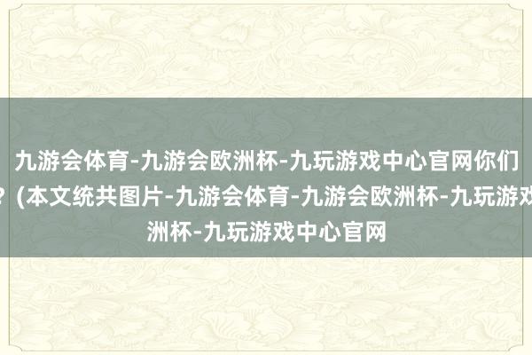 九游会体育-九游会欧洲杯-九玩游戏中心官网你们若何看呢？(本文统共图片-九游会体育-九游会欧洲杯-九玩游戏中心官网