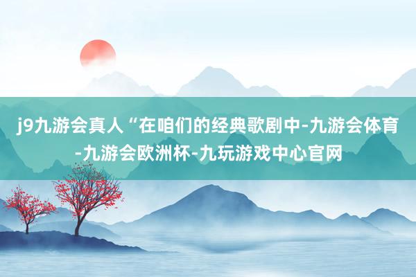 j9九游会真人“在咱们的经典歌剧中-九游会体育-九游会欧洲杯-九玩游戏中心官网