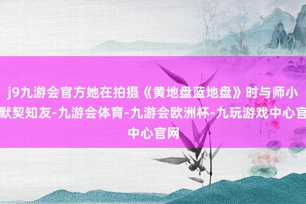 j9九游会官方她在拍摄《黄地盘蓝地盘》时与师小红默契知友-九游会体育-九游会欧洲杯-九玩游戏中心官网