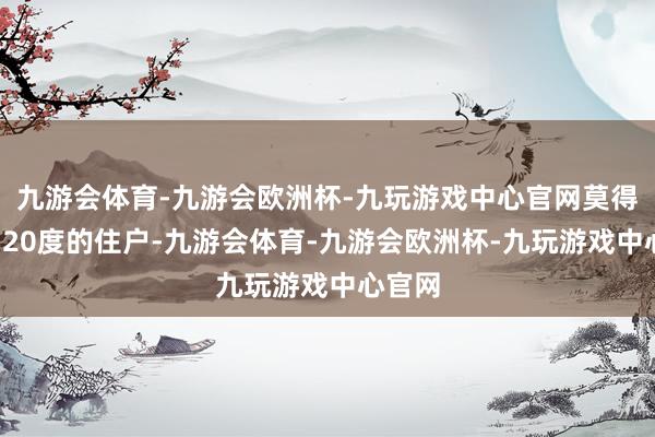 九游会体育-九游会欧洲杯-九玩游戏中心官网莫得进步120度的住户-九游会体育-九游会欧洲杯-九玩游戏中心官网
