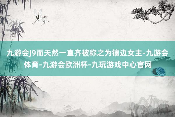 九游会J9而天然一直齐被称之为镶边女主-九游会体育-九游会欧洲杯-九玩游戏中心官网