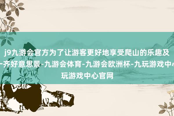 j9九游会官方为了让游客更好地享受爬山的乐趣及玩赏一齐好意思景-九游会体育-九游会欧洲杯-九玩游戏中心官网