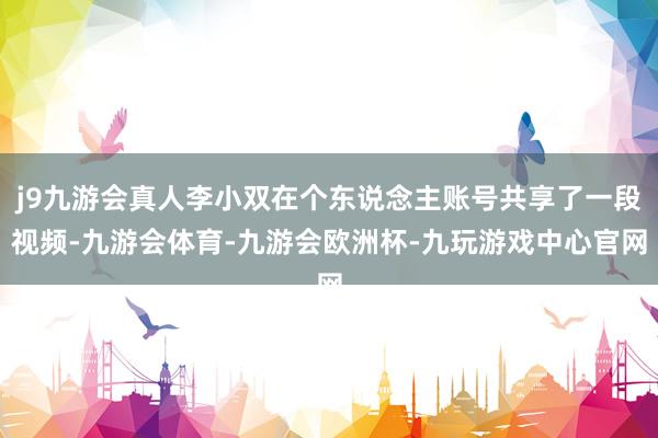 j9九游会真人李小双在个东说念主账号共享了一段视频-九游会体育-九游会欧洲杯-九玩游戏中心官网